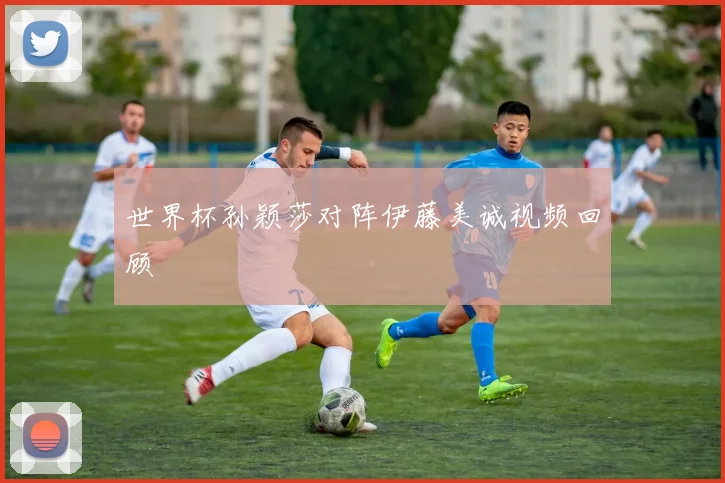 世界杯孙颖莎对阵伊藤美诚视频回顾