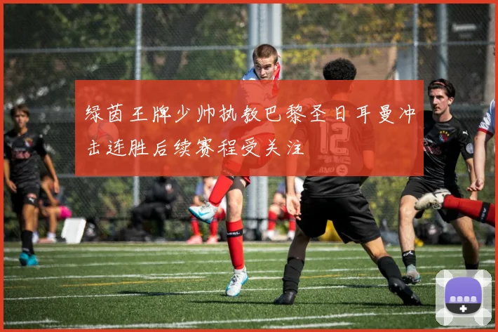 绿茵王牌少帅执教巴黎圣日耳曼冲击连胜后续赛程受关注