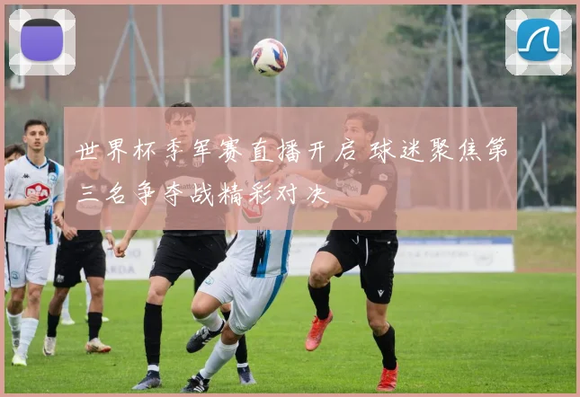 世界杯季军赛直播开启 球迷聚焦第三名争夺战精彩对决