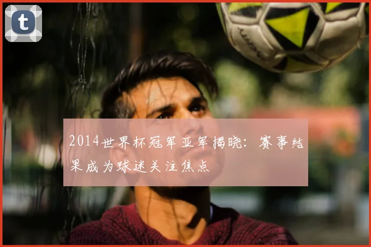 2014世界杯冠军亚军揭晓:赛事结果成为球迷关注焦点