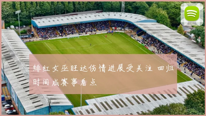 绯红女巫旺达伤情进展受关注 回归时间成赛事看点