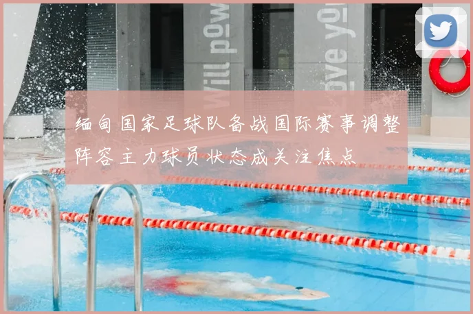 缅甸国家足球队备战国际赛事调整阵容主力球员状态成关注焦点