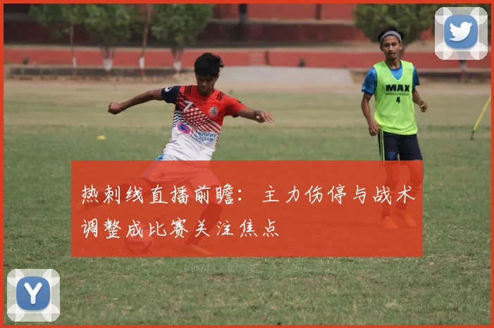 热刺线直播前瞻：主力伤停与战术调整成比赛关注焦点