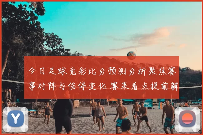 今日足球竞彩比分预测分析聚焦赛事对阵与伤停变化 赛果看点提前解读