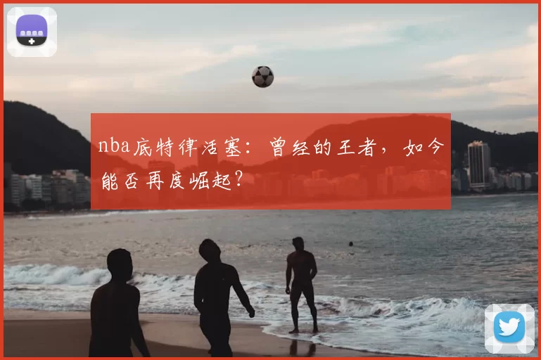 nba底特律活塞：曾经的王者，如今能否再度崛起？