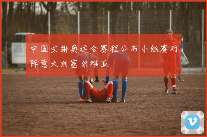 中国女排奥运会赛程公布小组赛对阵意大利塞尔维亚