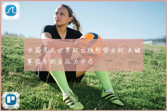 中国男足世界杯出线形势分析 关键赛程与积分压力并存