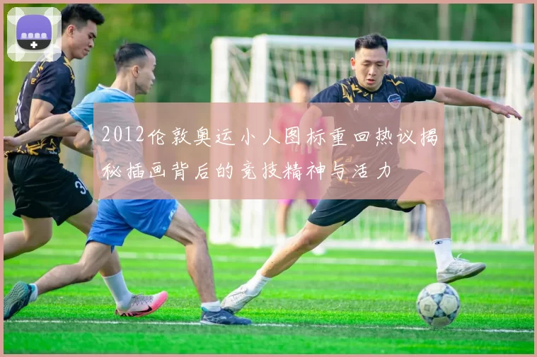 2012伦敦奥运小人图标重回热议揭秘插画背后的竞技精神与活力