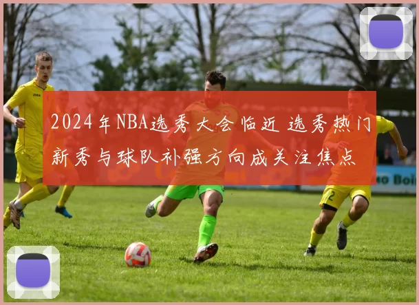 2024年NBA选秀大会临近 选秀热门新秀与球队补强方向成关注焦点