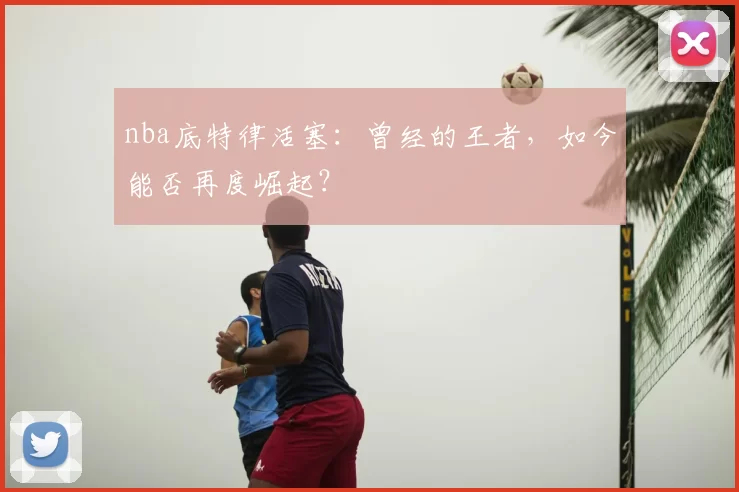 nba底特律活塞：曾经的王者，如今能否再度崛起？