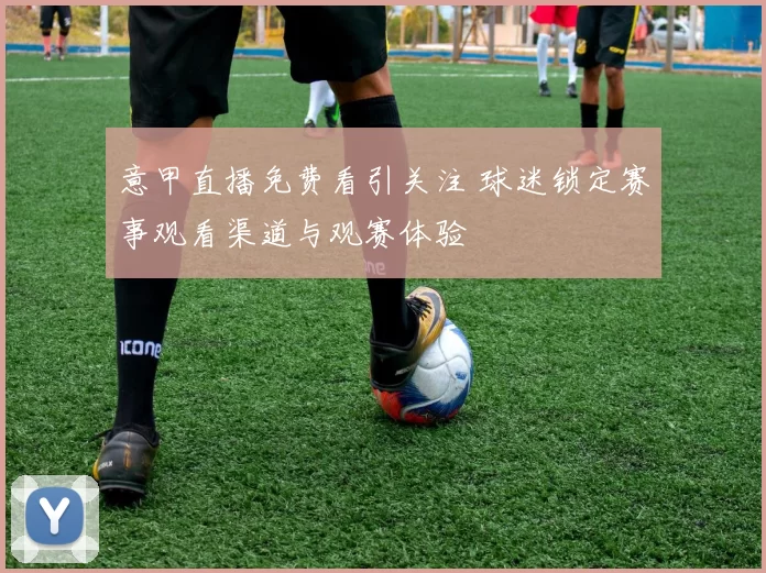 意甲直播免费看引关注 球迷锁定赛事观看渠道与观赛体验