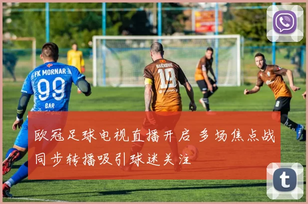 欧冠足球电视直播开启 多场焦点战同步转播吸引球迷关注