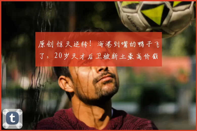 原创 惊天逆转！海港到嘴的鸭子飞了，20岁天才后卫被新土豪高价截胡！