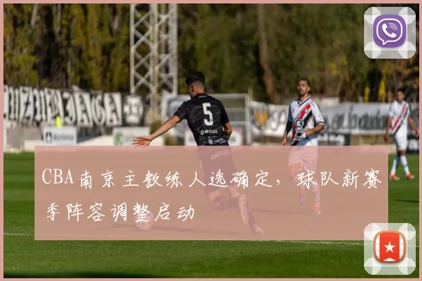 CBA南京主教练人选确定，球队新赛季阵容调整启动