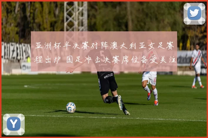 亚洲杯半决赛对阵澳大利亚女足赛程出炉 国足冲击决赛席位备受关注