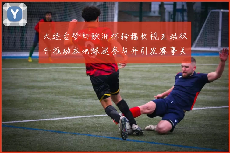 大连台梦幻欧洲杯转播收视互动双升推动本地球迷参与并引发赛事关注
