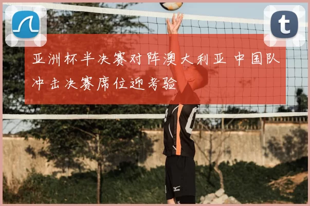 亚洲杯半决赛对阵澳大利亚 中国队冲击决赛席位迎考验