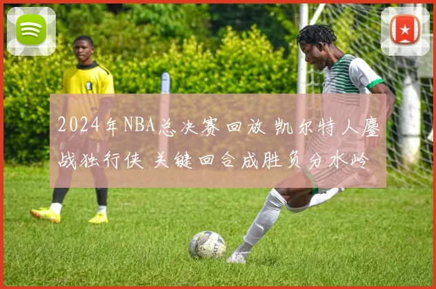 2024年NBA总决赛回放 凯尔特人鏖战独行侠 关键回合成胜负分水岭