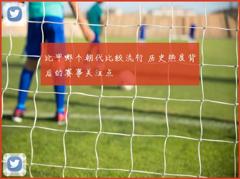 比甲哪个朝代比较流行 历史热度背后的赛事关注点