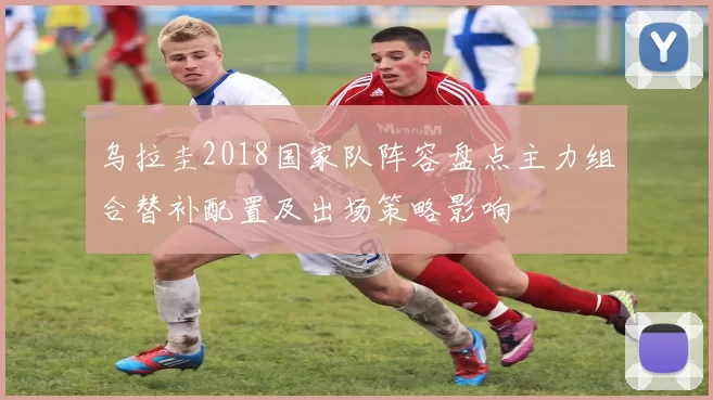 乌拉圭2018国家队阵容盘点主力组合替补配置及出场策略影响