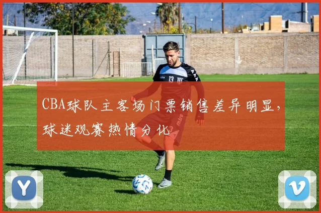 CBA球队主客场门票销售差异明显，球迷观赛热情分化