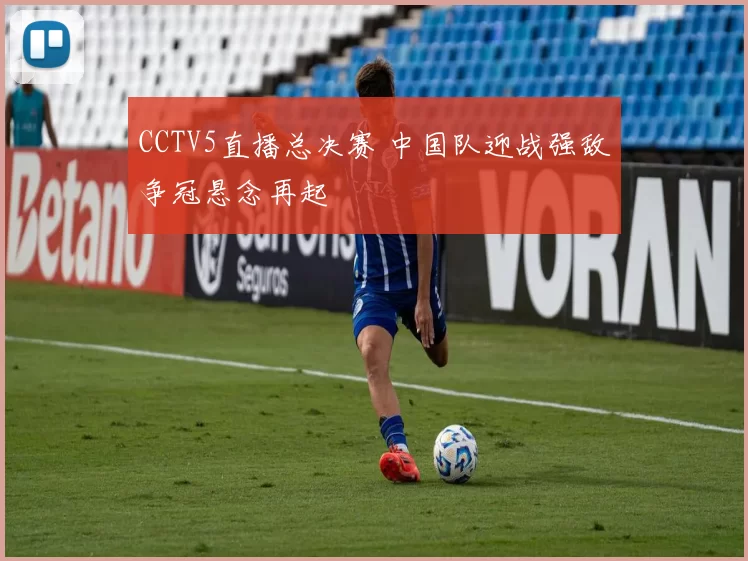 CCTV5直播总决赛 中国队迎战强敌争冠悬念再起