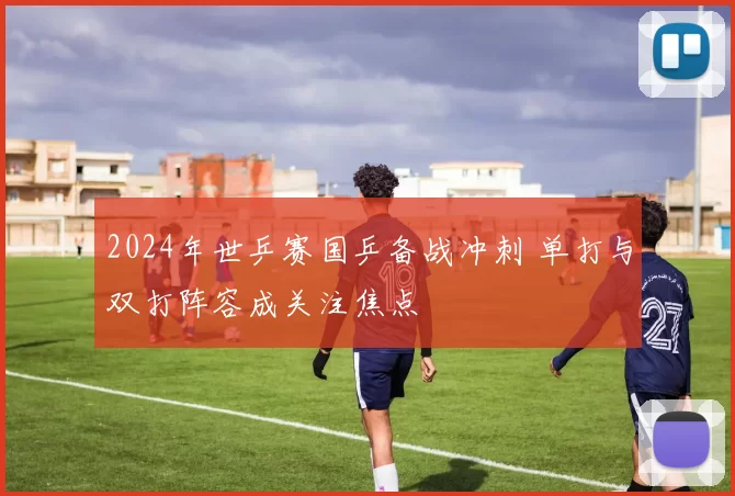 2024年世乒赛国乒备战冲刺 单打与双打阵容成关注焦点