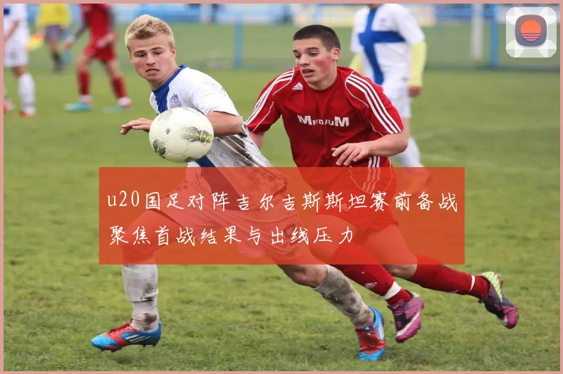 u20国足对阵吉尔吉斯斯坦赛前备战聚焦首战结果与出线压力