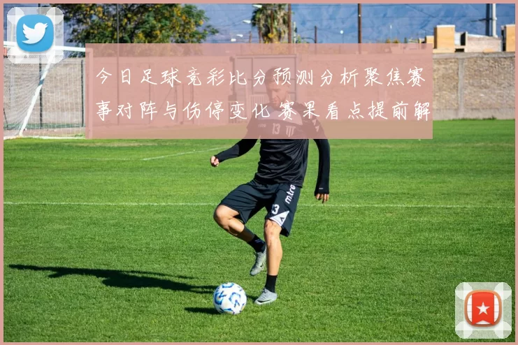 今日足球竞彩比分预测分析聚焦赛事对阵与伤停变化 赛果看点提前解读
