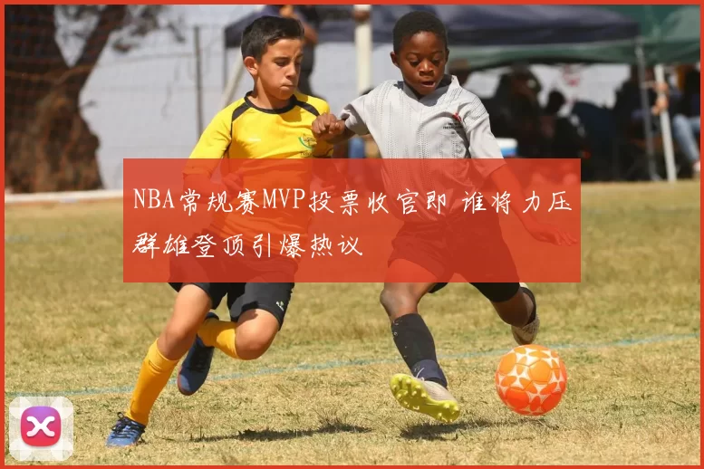 NBA常规赛MVP投票收官即 谁将力压群雄登顶引爆热议