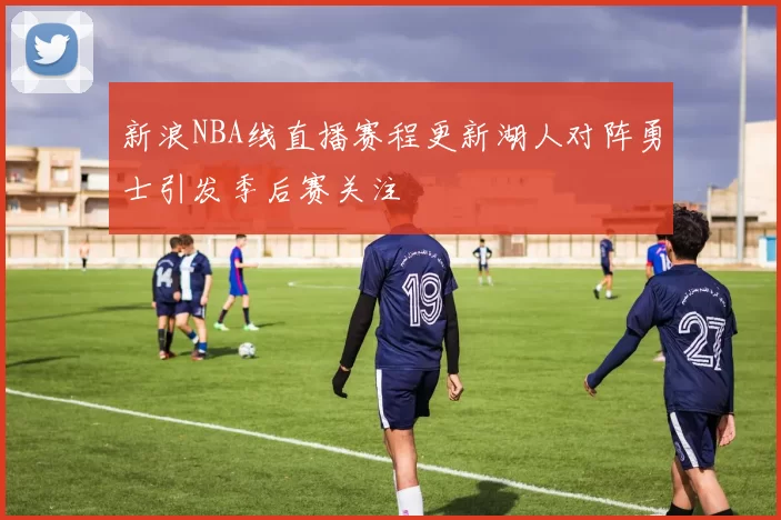 新浪NBA线直播赛程更新湖人对阵勇士引发季后赛关注