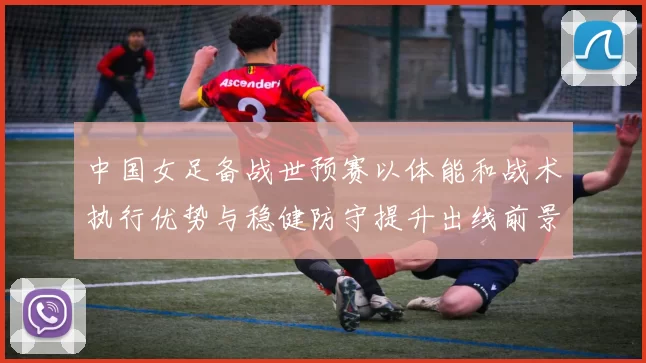 中国女足备战世预赛以体能和战术执行优势与稳健防守提升出线前景