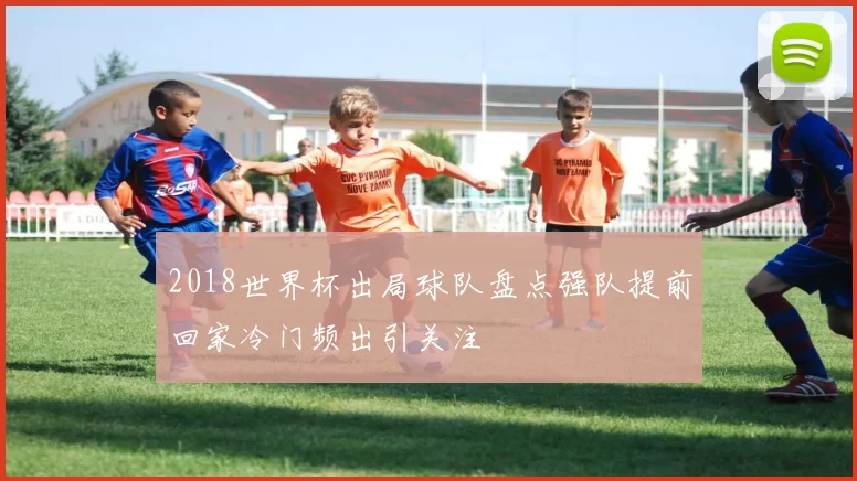 2018世界杯出局球队盘点强队提前回家冷门频出引关注