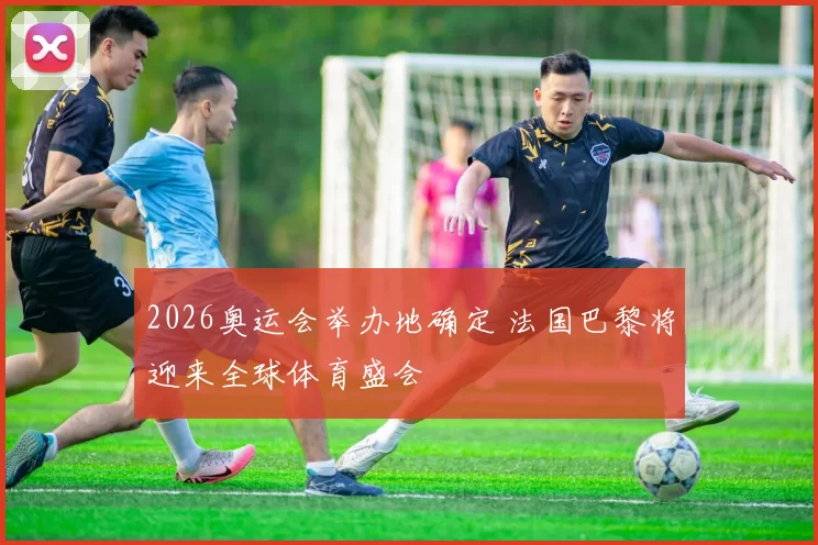 2026奥运会举办地确定 法国巴黎将迎来全球体育盛会