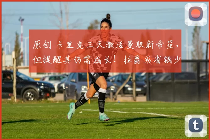 原创 卡里克三天激活曼联新帝星，但提醒其仍需成长！拉爵或省钱少买中场