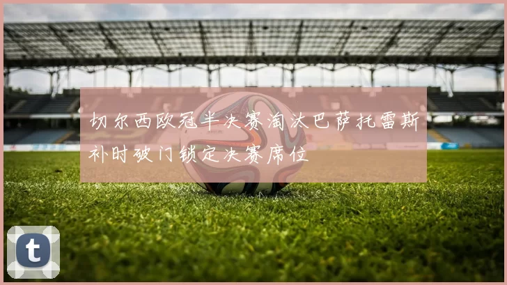 切尔西欧冠半决赛淘汰巴萨托雷斯补时破门锁定决赛席位
