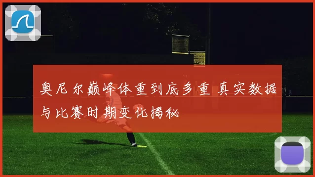 奥尼尔巅峰体重到底多重 真实数据与比赛时期变化揭秘