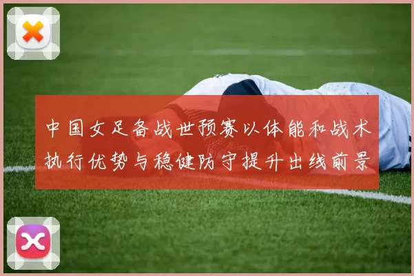 中国女足备战世预赛以体能和战术执行优势与稳健防守提升出线前景