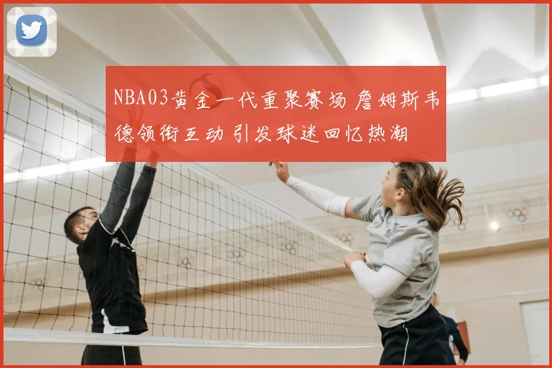 NBA03黄金一代重聚赛场 詹姆斯韦德领衔互动 引发球迷回忆热潮