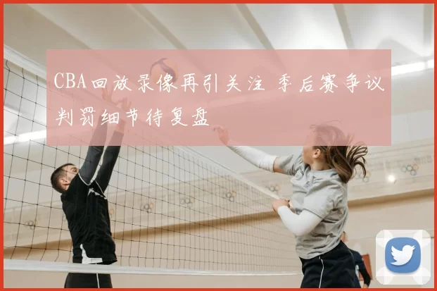 CBA回放录像再引关注 季后赛争议判罚细节待复盘