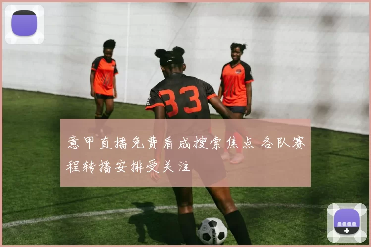 意甲直播免费看成搜索焦点 各队赛程转播安排受关注
