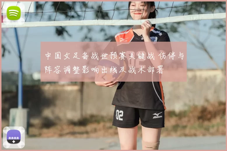 中国女足备战世预赛关键战 伤停与阵容调整影响出线及战术部署
