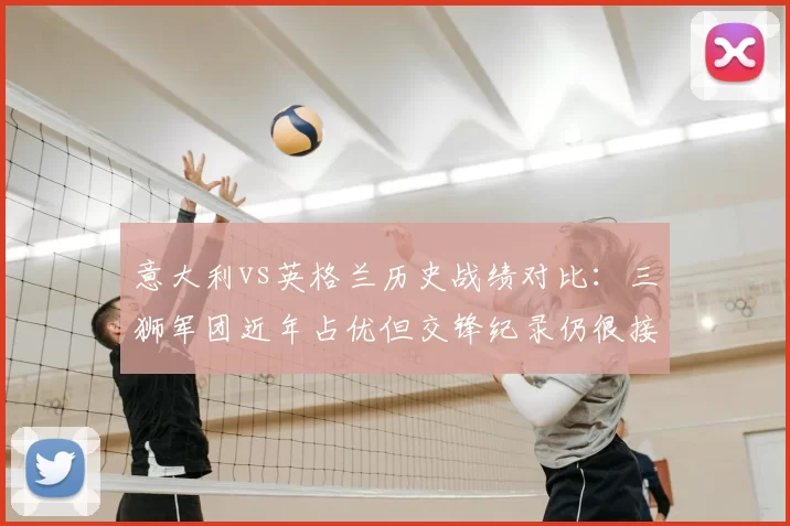 意大利vs英格兰历史战绩对比：三狮军团近年占优但交锋纪录仍很接近