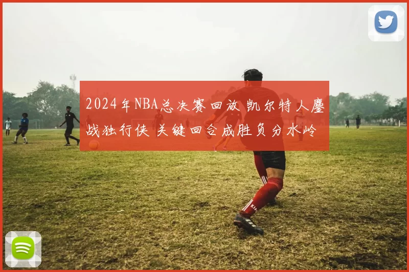 2024年NBA总决赛回放 凯尔特人鏖战独行侠 关键回合成胜负分水岭