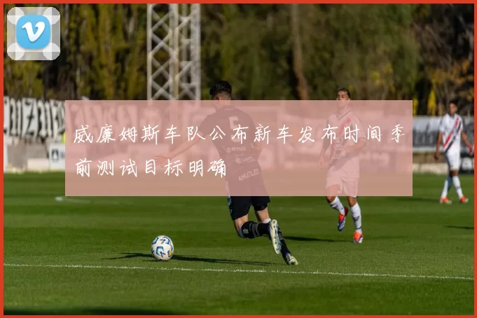 威廉姆斯车队公布新车发布时间季前测试目标明确