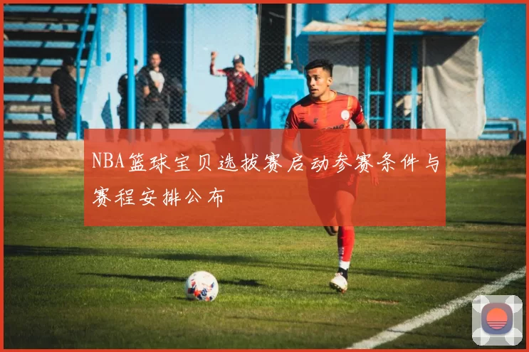 NBA篮球宝贝选拔赛启动参赛条件与赛程安排公布