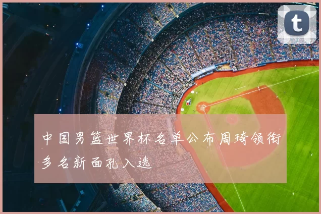 中国男篮世界杯名单公布周琦领衔多名新面孔入选