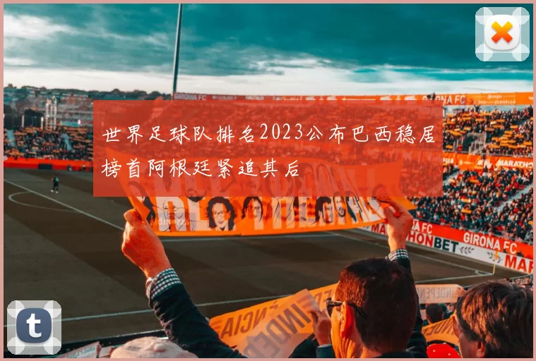 世界足球队排名2023公布巴西稳居榜首阿根廷紧追其后