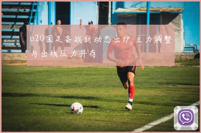 u20国足备战新动态出炉 主力调整与出线压力并存