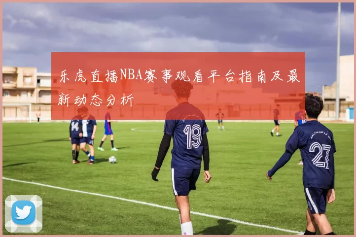 乐虎直播NBA赛事观看平台指南及最新动态分析
